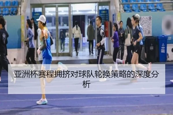 亚洲杯赛程拥挤对球队轮换策略的深度分析